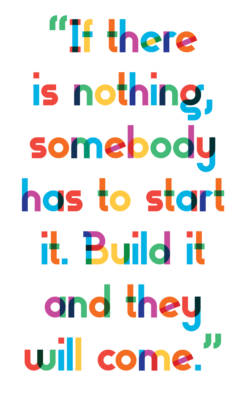 A Quote "If there is nothing, somebody has to start it. Build it and they will come."